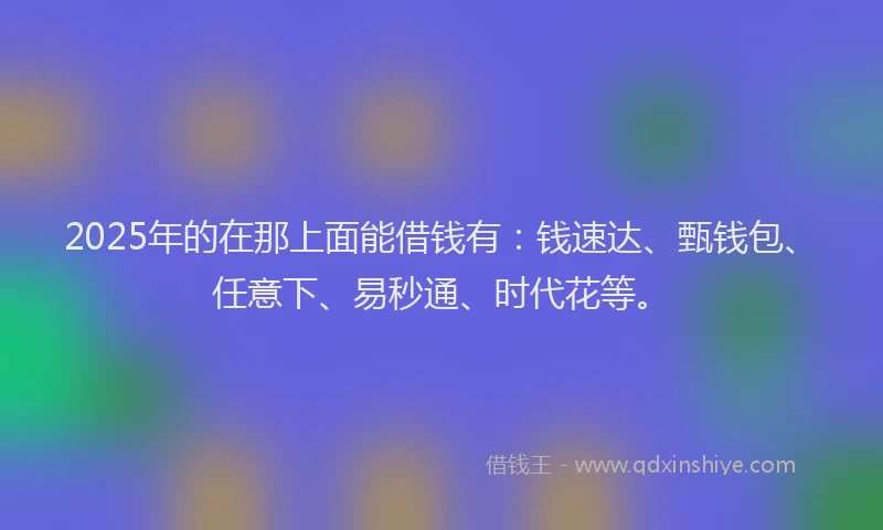 2025年的在那上面能借钱有：钱速达、甄钱包、任意下、易秒通、时代花等。