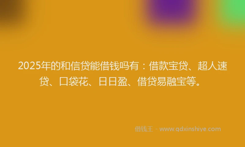 2025年的和信贷能借钱吗有：借款宝贷、超人速贷、口袋花、日日盈、借贷易融宝等。