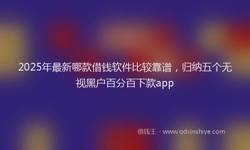 2025年最新哪款借钱软件比较靠谱，归纳五个无视黑户百分百下款app