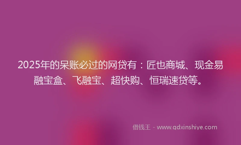 2025年的呆账必过的网贷有：匠也商城、现金易融宝盒、飞融宝、超快购、恒瑞速贷等。