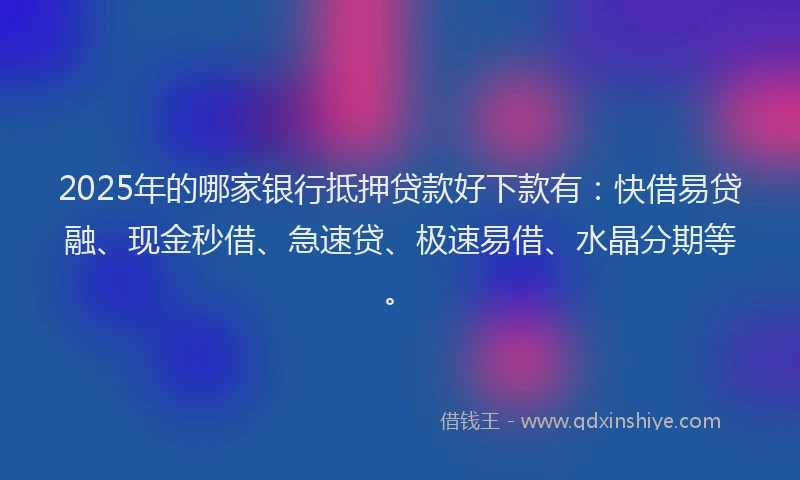 2025年的哪家银行抵押贷款好下款有：快借易贷融、现金秒借、急速贷、极速易借、水晶分期等。