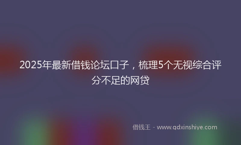 2025年最新借钱论坛口子，梳理5个无视综合评分不足的网贷