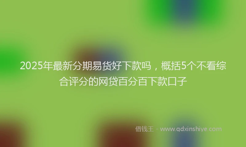 2025年最新分期易货好下款吗，概括5个不看综合评分的网贷百分百下款口子