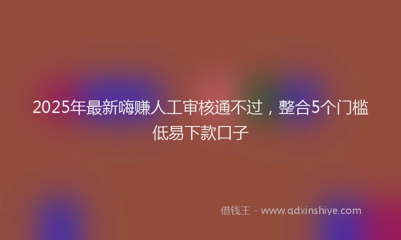 2025年最新嗨赚人工审核通不过，整合5个门槛低易下款口子