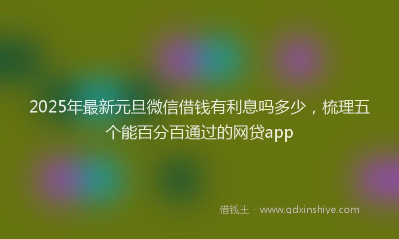 2025年最新元旦微信借钱有利息吗多少，梳理五个能百分百通过的网贷app