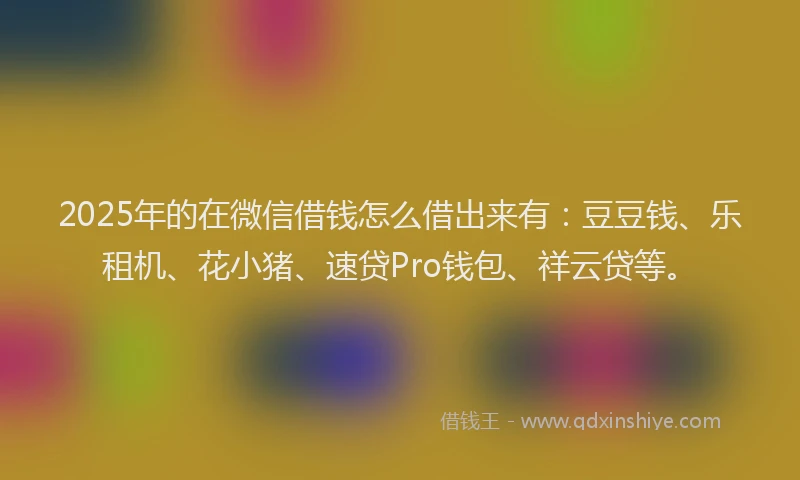 2025年的在微信借钱怎么借出来有：豆豆钱、乐租机、花小猪、速贷Pro钱包、祥云贷等。