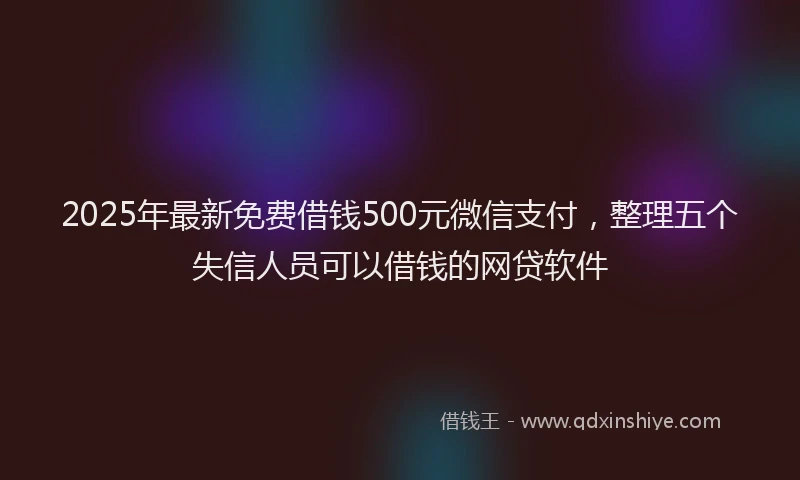 2025年最新免费借钱500元微信支付，整理五个失信人员可以借钱的网贷软件