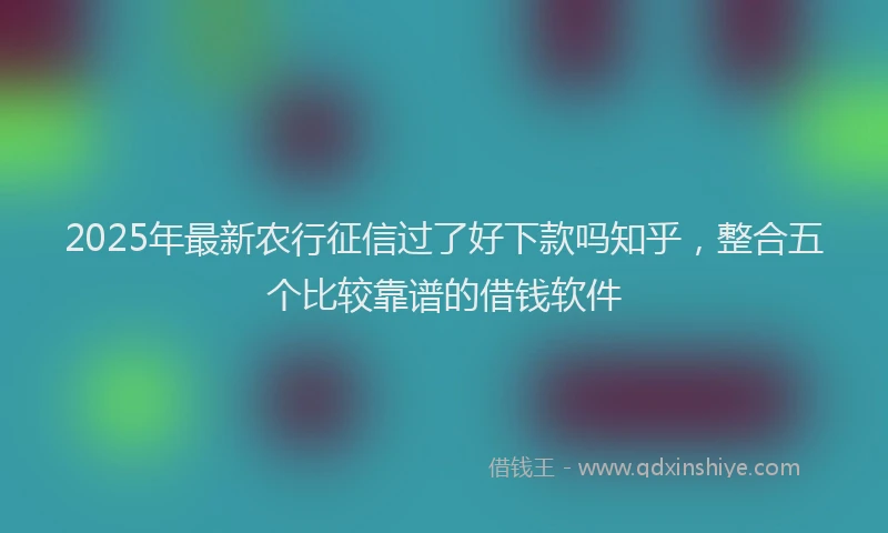 2025年最新农行征信过了好下款吗知乎，整合五个比较靠谱的借钱软件