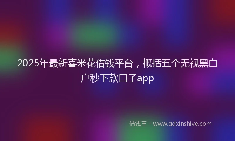 2025年最新喜米花借钱平台，概括五个无视黑白户秒下款口子app