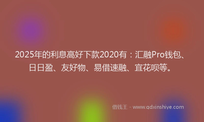 2025年的利息高好下款2020有：汇融Pro钱包、日日盈、友好物、易借速融、宜花呗等。