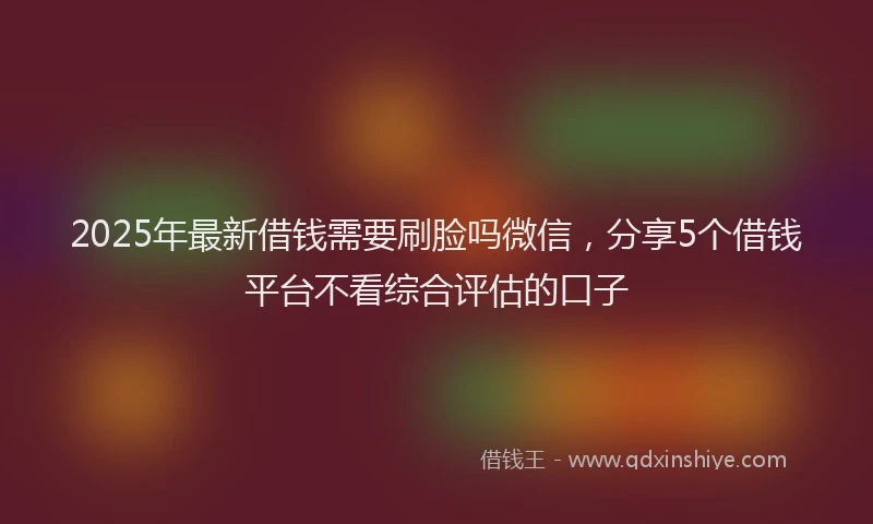 2025年最新借钱需要刷脸吗微信，分享5个借钱平台不看综合评估的口子
