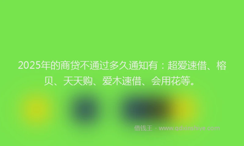 2025年的商贷不通过多久通知有：超爱速借、榕贝、天天购、爱木速借、会用花等。