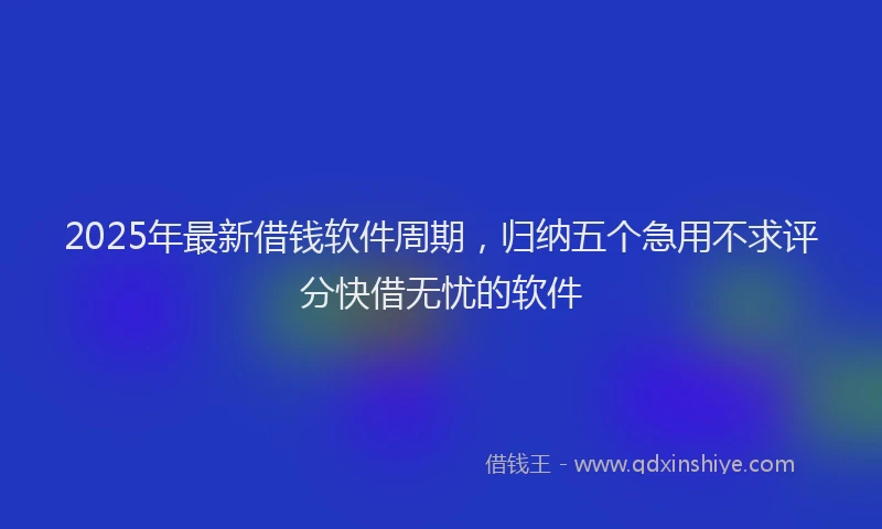 2025年最新借钱软件周期，归纳五个急用不求评分快借无忧的软件