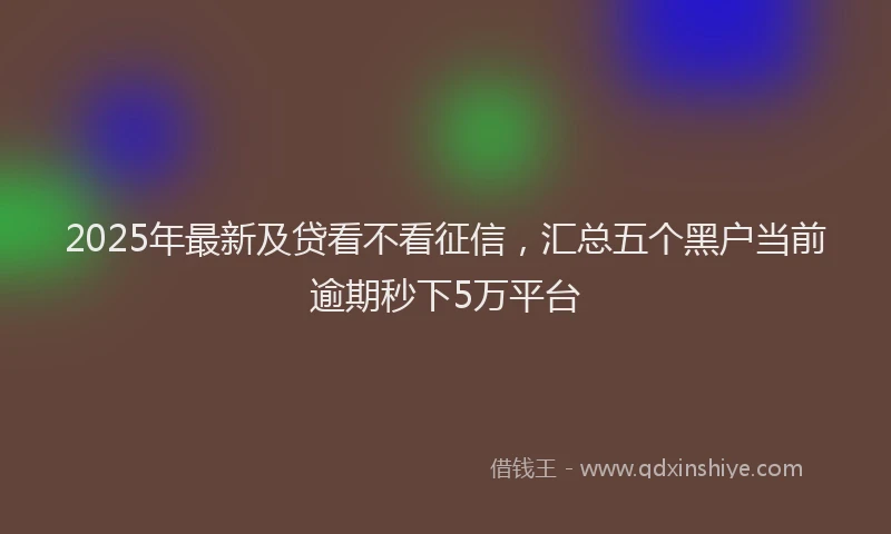2025年最新及贷看不看征信，汇总五个黑户当前逾期秒下5万平台