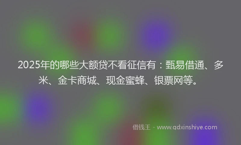 2025年的哪些大额贷不看征信有:甄易借通、多米、金卡商城、现金蜜蜂、银票网等。