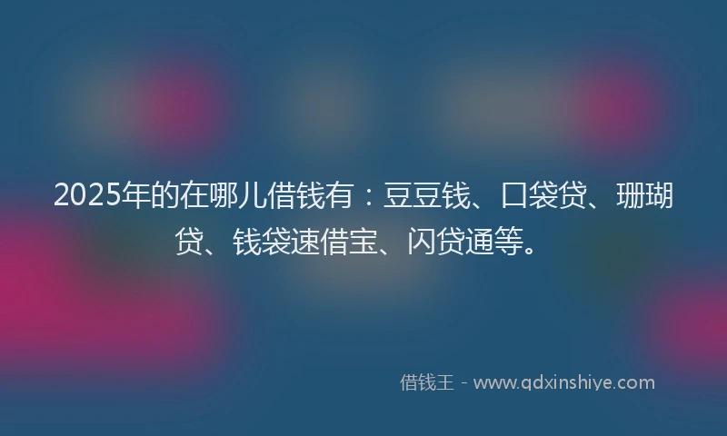 2025年的在哪儿借钱有：豆豆钱、口袋贷、珊瑚贷、钱袋速借宝、闪贷通等。