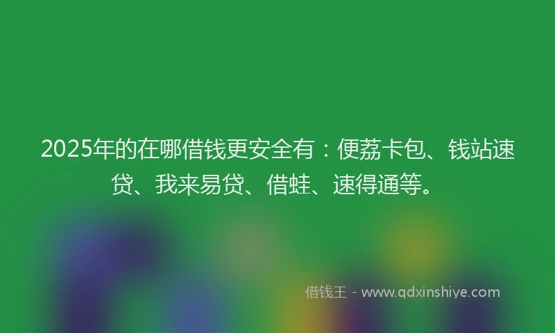 2025年的在哪借钱更安全有：便荔卡包、钱站速贷、我来易贷、借蛙、速得通等。