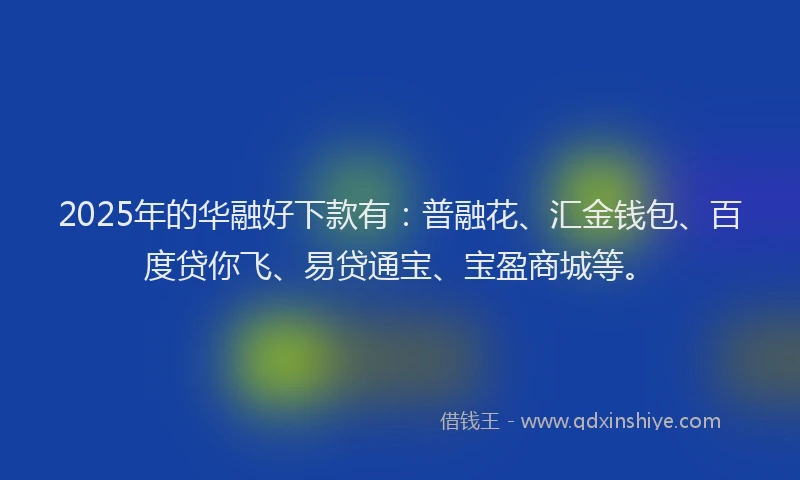 2025年的华融好下款有：普融花、汇金钱包、百度贷你飞、易贷通宝、宝盈商城等。