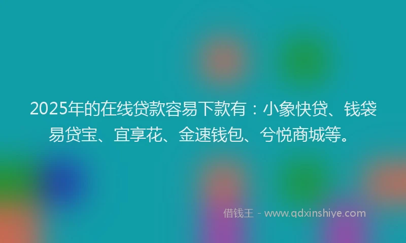 2025年的在线贷款容易下款有：小象快贷、钱袋易贷宝、宜享花、金速钱包、兮悦商城等。