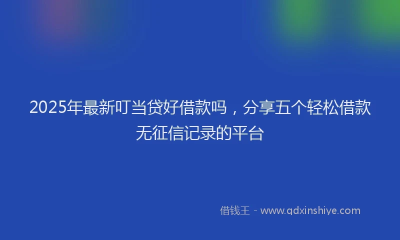 2025年最新叮当贷好借款吗，分享五个轻松借款无征信记录的平台