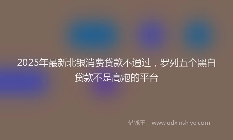 2025年最新北银消费贷款不通过，罗列五个黑白贷款不是高炮的平台