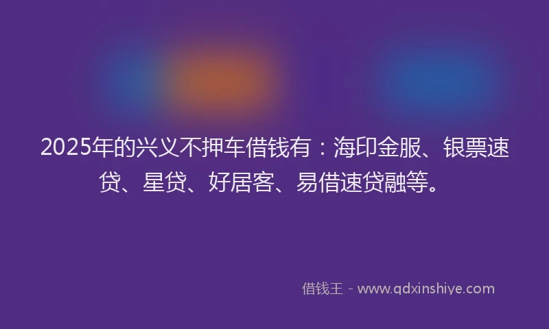 2025年的兴义不押车借钱有：海印金服、银票速贷、星贷、好居客、易借速贷融等。