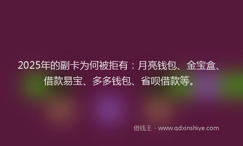 2025年的副卡为何被拒有：月亮钱包、金宝盒、借款易宝、多多钱包、省呗借款等。