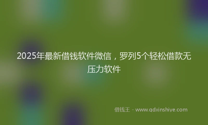 2025年最新借钱软件微信，罗列5个轻松借款无压力软件
