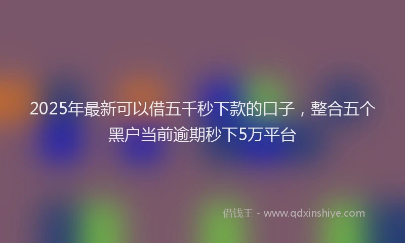 2025年最新可以借五千秒下款的口子，整合五个黑户当前逾期秒下5万平台