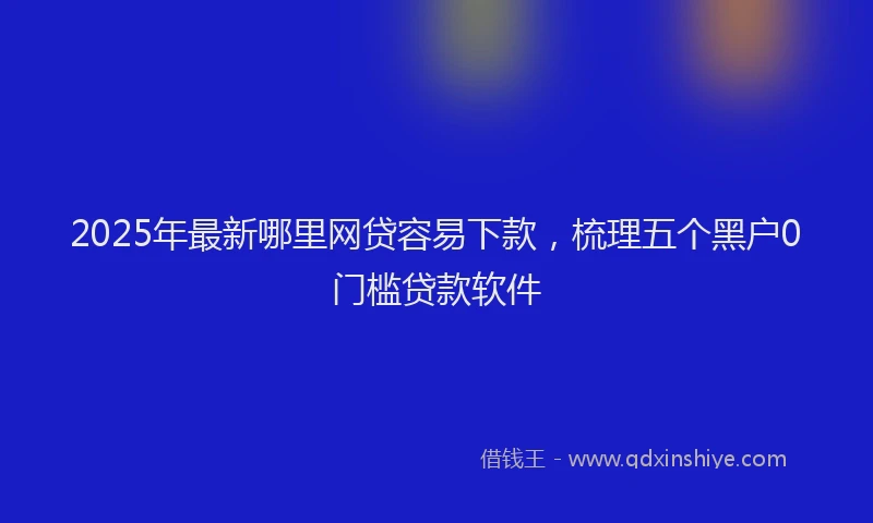 2025年最新哪里网贷容易下款，梳理五个黑户0门槛贷款软件