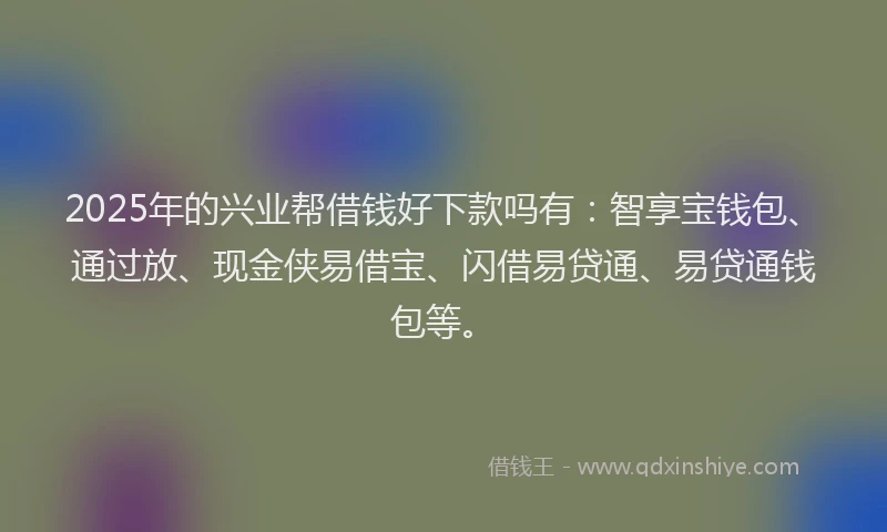 2025年的兴业帮借钱好下款吗有：智享宝钱包、通过放、现金侠易借宝、闪借易贷通、易贷通钱包等。