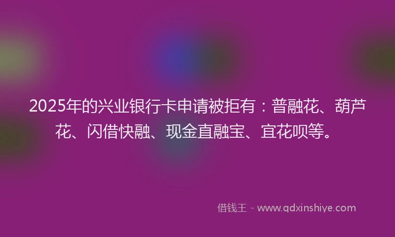 2025年的兴业银行卡申请被拒有：普融花、葫芦花、闪借快融、现金直融宝、宜花呗等。