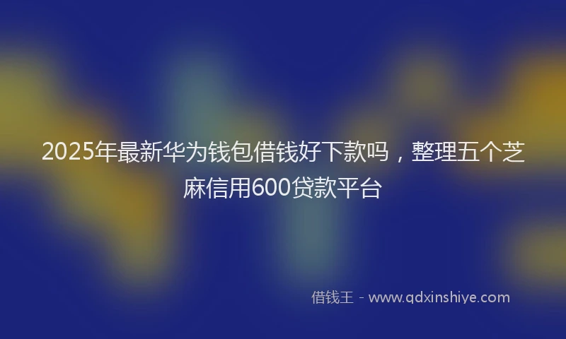 2025年最新华为钱包借钱好下款吗，整理五个芝麻信用600贷款平台