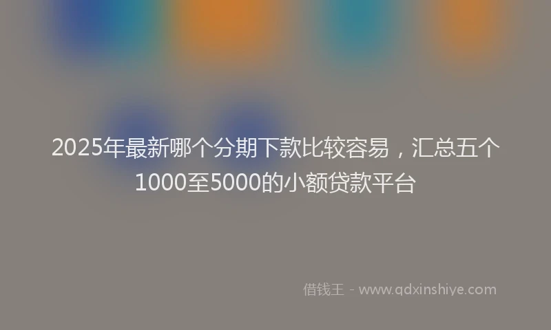2025年最新哪个分期下款比较容易，汇总五个1000至5000的小额贷款平台