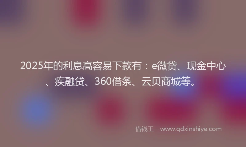 2025年的利息高容易下款有：e微贷、现金中心、疾融贷、360借条、云贝商城等。