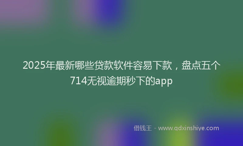 2025年最新哪些贷款软件容易下款，盘点五个714无视逾期秒下的app