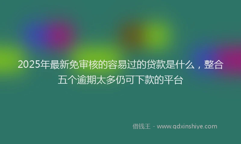 2025年最新免审核的容易过的贷款是什么，整合五个逾期太多仍可下款的平台