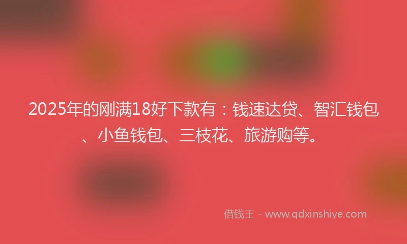 2025年的刚满18好下款有：钱速达贷、智汇钱包、小鱼钱包、三枝花、旅游购等。