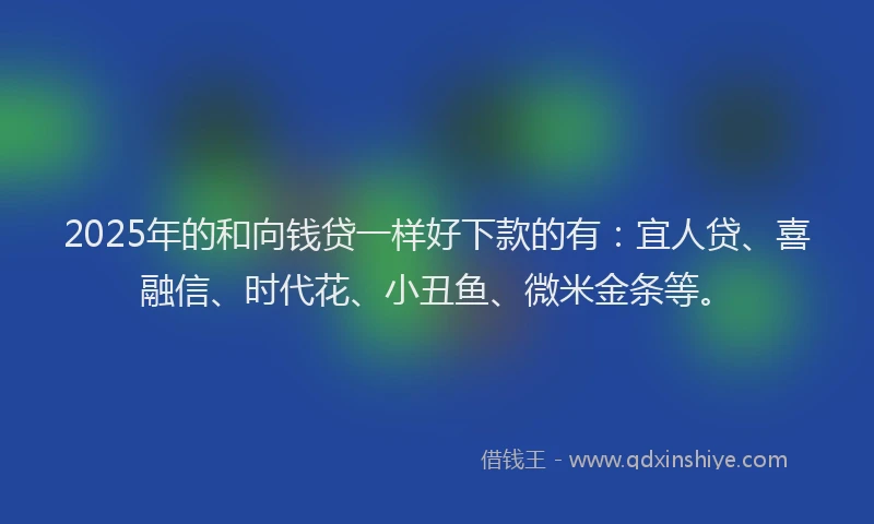 2025年的和向钱贷一样好下款的有：宜人贷、喜融信、时代花、小丑鱼、微米金条等。