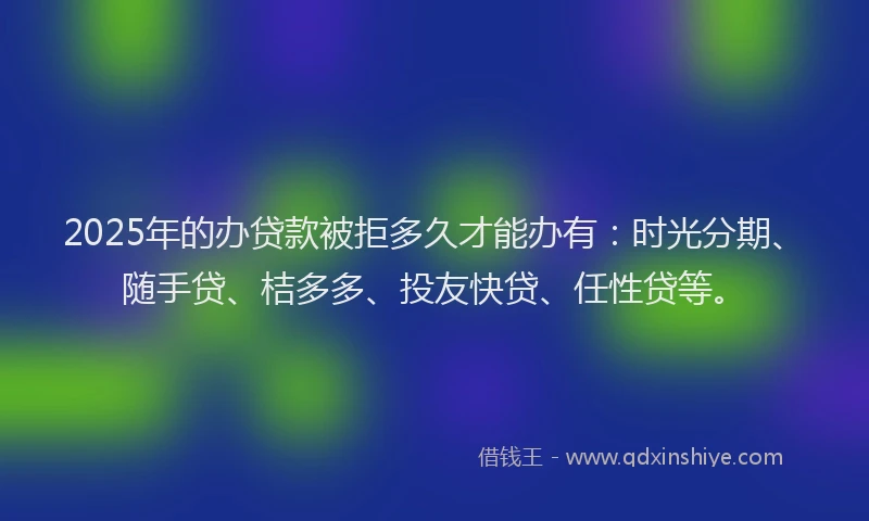 2025年的办贷款被拒多久才能办有：时光分期、随手贷、桔多多、投友快贷、任性贷等。