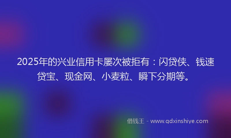 2025年的兴业信用卡屡次被拒有：闪贷侠、钱速贷宝、现金网、小麦粒、瞬下分期等。