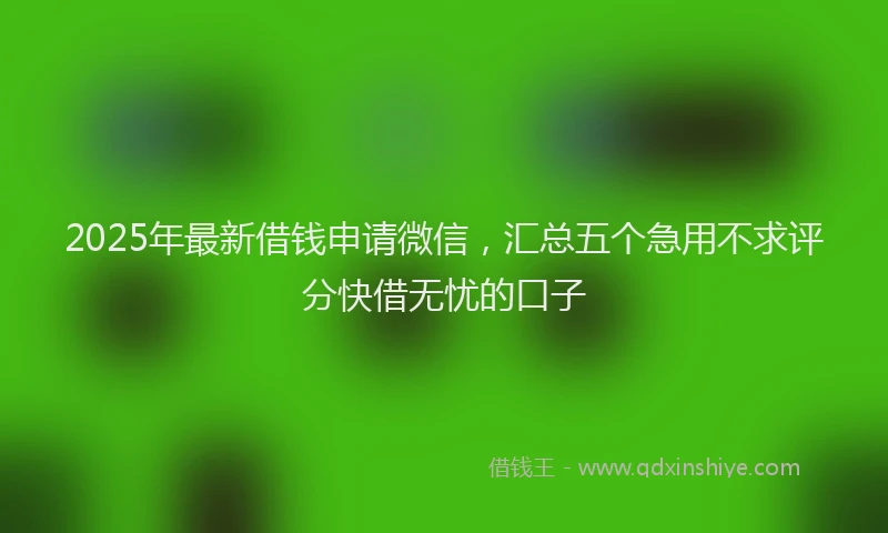 2025年最新借钱申请微信，汇总五个急用不求评分快借无忧的口子