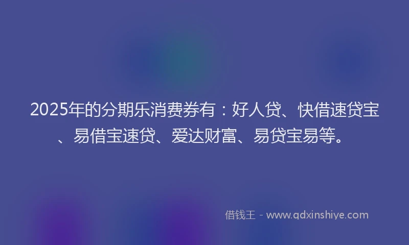2025年的分期乐消费券有：好人贷、快借速贷宝、易借宝速贷、爱达财富、易贷宝易等。
