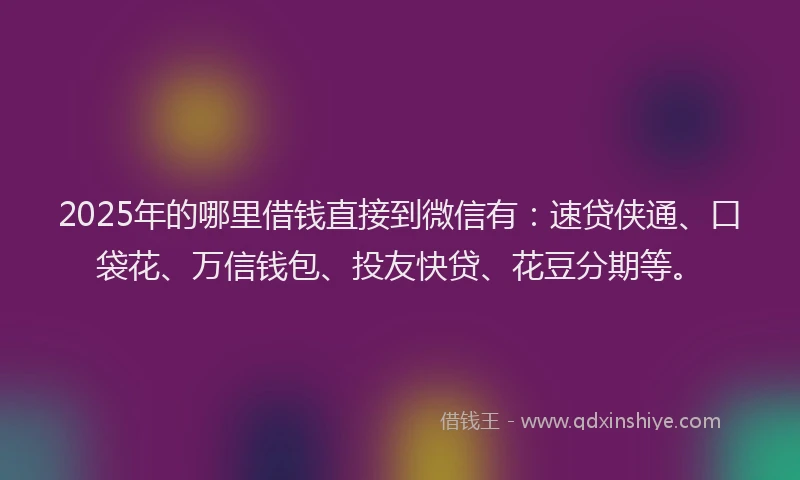 2025年的哪里借钱直接到微信有：速贷侠通、口袋花、万信钱包、投友快贷、花豆分期等。