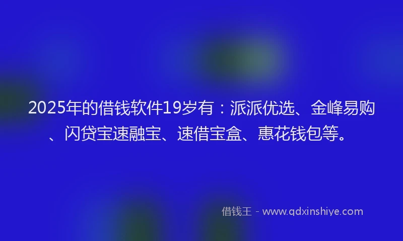 2025年的借钱软件19岁有：派派优选、金峰易购、闪贷宝速融宝、速借宝盒、惠花钱包等。