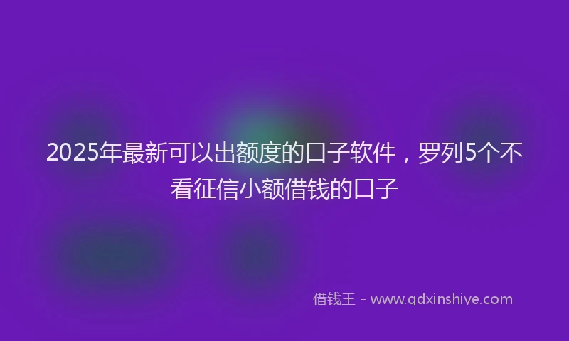 2025年最新可以出额度的口子软件，罗列5个不看征信小额借钱的口子