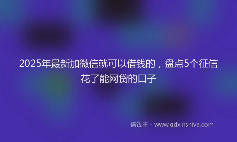 2025年最新加微信就可以借钱的，盘点5个征信花了能网贷的口子