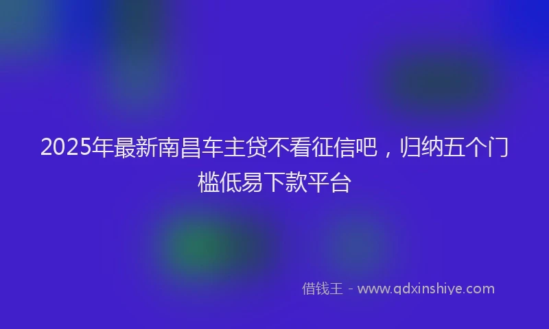 2025年最新南昌车主贷不看征信吧，归纳五个门槛低易下款平台