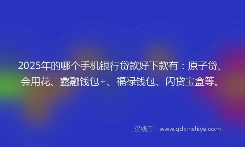 2025年的哪个手机银行贷款好下款有：原子贷、会用花、鑫融钱包+、福禄钱包、闪贷宝盒等。