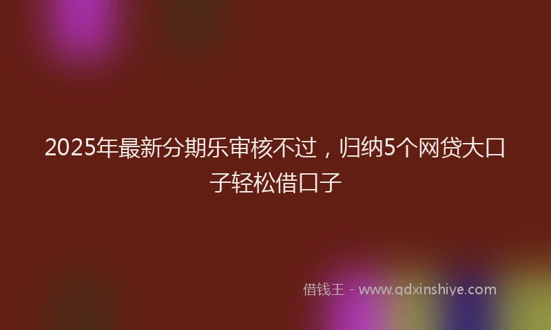 2025年最新分期乐审核不过，归纳5个网贷大口子轻松借口子